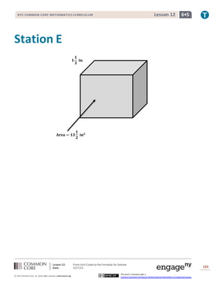 Lesson 12: From Unit Cubes to the Formulas for Volume
Date: 5/27/15 184
© 2014 Common Core, Inc. Some rightsreserved. commoncore.org
This work is licensed under a
Creative Commons Attribution-NonCommercial-ShareAlike 3.0 Unported License.
NYS COMMON CORE MATHEMATICS CURRICULUM 6•5Lesson 12
Station E
𝐀𝐫𝐞𝐚 = 𝟏𝟑
𝟏
𝟐
𝐢𝐧 𝟐
𝟏
𝟏
𝟑
𝐢𝐧.
 