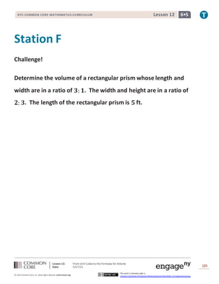 Lesson 12: From Unit Cubes to the Formulas for Volume
Date: 5/27/15 185
© 2014 Common Core, Inc. Some rightsreserved. commoncore.org
This work is licensed under a
Creative Commons Attribution-NonCommercial-ShareAlike 3.0 Unported License.
NYS COMMON CORE MATHEMATICS CURRICULUM 6•5Lesson 12
Station F
Challenge!
Determine the volume of a rectangular prism whose length and
width are in a ratio of 𝟑: 𝟏. The width and height are in a ratio of
𝟐: 𝟑. The length of the rectangular prism is 𝟓 ft.
 