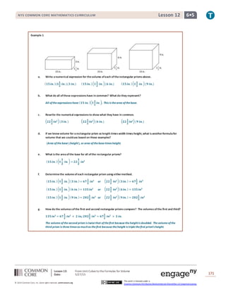 Lesson 12: From Unit Cubes to the Formulas for Volume
Date: 5/27/15 171
© 2014 Common Core, Inc. Some rightsreserved. commoncore.org
This work is licensed under a
Creative Commons Attribution-NonCommercial-ShareAlike 3.0 Unported License.
NYS COMMON CORE MATHEMATICS CURRICULUM 6•5Lesson 12
Example 1
a. Write anumerical expression for thevolume ofeach oftherectangular prismsabove.
( 𝟏𝟓 𝒊𝒏. )(𝟏
𝟏
𝟐
𝒊𝒏. )(𝟑 𝒊𝒏.) ( 𝟏𝟓 𝒊𝒏. )( 𝟏
𝟏
𝟐
𝒊𝒏. )(𝟔 𝒊𝒏.) ( 𝟏𝟓 𝒊𝒏. )( 𝟏
𝟏
𝟐
𝒊𝒏. )(𝟗 𝒊𝒏.)
b. What do all ofthese expressionshave in common? What do they represent?
All oftheexpressions have ( 𝟏𝟓 𝒊𝒏. )( 𝟏
𝟏
𝟐
𝒊𝒏. ). This is thearea ofthebase.
c. Rewrite the numerical expressionsto show what they have in common.
( 𝟐𝟐
𝟏
𝟐
𝒊𝒏 𝟐)(𝟑 𝒊𝒏. ) ( 𝟐𝟐
𝟏
𝟐
𝒊𝒏 𝟐)(𝟔 𝒊𝒏.) ( 𝟐𝟐
𝟏
𝟐
𝒊𝒏 𝟐)(𝟗 𝒊𝒏.)
d. If we know volume for arectangular prism aslength timeswidth timesheight,what isanotherformulafor
volume that we coulduse based on these examples?
(Area ofthebase)(height), or area ofthebasetimes height.
e. What isthe areaofthe base for all ofthe rectangular prisms?
( 𝟏𝟓 𝒊𝒏. )( 𝟏
𝟏
𝟐
𝒊𝒏. ) = 𝟐𝟐
𝟏
𝟐
𝒊𝒏 𝟐
f. Determinethe volumeofeach rectangular prism using eithermethod.
( 𝟏𝟓 𝒊𝒏. )( 𝟏
𝟏
𝟐
𝒊𝒏. )( 𝟑 𝒊𝒏. )= 𝟔𝟕
𝟏
𝟐
𝒊𝒏 𝟑
or ( 𝟐𝟐
𝟏
𝟐
𝒊𝒏 𝟐)( 𝟑 𝒊𝒏. ) = 𝟔𝟕
𝟏
𝟐
𝒊𝒏 𝟑
( 𝟏𝟓 𝒊𝒏. )( 𝟏
𝟏
𝟐
𝒊𝒏. )( 𝟔 𝒊𝒏. )= 𝟏𝟑𝟓 𝒊𝒏 𝟑
or ( 𝟐𝟐
𝟏
𝟐
𝒊𝒏 𝟐)( 𝟔 𝒊𝒏. ) = 𝟏𝟑𝟓 𝒊𝒏 𝟑
( 𝟏𝟓 𝒊𝒏. )( 𝟏
𝟏
𝟐
𝒊𝒏. )( 𝟗 𝒊𝒏. )= 𝟐𝟎𝟐
𝟏
𝟐
𝒊𝒏 𝟑
or ( 𝟐𝟐
𝟏
𝟐
𝒊𝒏 𝟐)( 𝟗 𝒊𝒏. ) = 𝟐𝟎𝟐
𝟏
𝟐
𝒊𝒏 𝟑
g. How do the volumesofthe first and second rectangular prismscompare? The volumesofthe first and third?
𝟏𝟑𝟓 𝒊𝒏 𝟑
= 𝟔𝟕
𝟏
𝟐
𝒊𝒏 𝟐
× 𝟐 𝒊𝒏.; 𝟐𝟎𝟐
𝟏
𝟐
𝒊𝒏 𝟑
= 𝟔𝟕
𝟏
𝟐
𝒊𝒏 𝟐
× 𝟑 𝒊𝒏.
The volume ofthesecond prism is twicethat ofthefirst becausetheheightis doubled. Thevolumeofthe
third prism is threetimes as muchas thefirst because theheight is triplethefirst prism’s height.
 