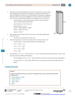 Lesson 12: From Unit Cubes to the Formulas for Volume
Date: 5/27/15 172
© 2014 Common Core, Inc. Some rightsreserved. commoncore.org
This work is licensed under a
Creative Commons Attribution-NonCommercial-ShareAlike 3.0 Unported License.
NYS COMMON CORE MATHEMATICS CURRICULUM 6•5Lesson 12
 What do you think would happen to the volume if we turn this prismon its sideso
that a different face is the base? (Have students calculatethe area of the base
times the height for this new prism. To help students visualizewhatis happening
with this rotation,you could use a textbook or a stack of index cards and discuss
how this prismis similarand/or differentto the rectangular prisms in part(a).)
 Answers will vary. Some students may see that the volume will be the
same no matter which face is the base.
Area of the base = (3 𝑖𝑛. ) (1
1
2
𝑖𝑛. )
Area of the base = 4.5 𝑖𝑛2
Volume =Area of the base × height
Volume = (4
1
2
𝑖𝑛2) (15 𝑖𝑛. )
Volume = 67
1
2
𝑖𝑛3
 How does this volume compare with the volume you calculated usingthe other
face as the base?
 The volumes in both solutions are the same.
 What other expressions could weuse to determine the volume of the prism?
 Answers will vary. Some possible variations are included below.
 15 in. × 1
1
2
in. × 3 in.
15 in. × 3 in. × 1
1
2
in.
3 in. × 15 in. × 1
1
2
in.
45 in2 × 1
1
2
in.
 We noticethat 3 in.× 15 in. × 1
1
2
in.and 45 in2 × 1
1
2
in.areequivalent and both represent the volume. How
do they communicate different information?
 The first expression (3 in. × 15 in. × 1
1
2
in.) shows that the volume is the product of three edge lengths.
The second (45 in2 × 1
1
2
in.) shows that the volume is the product of the area of the base times the
height.
Example 2 (5 minutes)
Example 2
The base ofa rectangular prism hasan areaof 𝟑
𝟏
𝟒
in2. The height ofthe prism is 𝟐
𝟏
𝟐
in. Determinethevolume ofthe
rectangular prism.
𝑽 = 𝑨𝒓𝒆𝒂 𝒐𝒇 𝒕𝒉𝒆 𝒃𝒂𝒔𝒆 × 𝒉𝒆𝒊𝒈𝒉𝒕
𝑽 = ( 𝟑
𝟏
𝟒
𝒊𝒏 𝟐)( 𝟐
𝟏
𝟐
𝒊𝒏. )
𝑽 = (
𝟏𝟑
𝟒
𝒊𝒏 𝟐)(
𝟓
𝟐
𝒊𝒏. )
𝑽 =
𝟔𝟓
𝟖
𝒊𝒏 𝟑
𝟏𝟓 𝐢𝐧.
𝟑 𝐢𝐧.
𝟏
𝟏
𝟐
𝐢𝐧.
MP.7
 