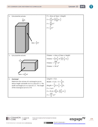 Lesson 12: From Unit Cubes to the Formulas for Volume
Date: 5/27/15 174
© 2014 Common Core, Inc. Some rightsreserved. commoncore.org
This work is licensed under a
Creative Commons Attribution-NonCommercial-ShareAlike 3.0 Unported License.
NYS COMMON CORE MATHEMATICS CURRICULUM 6•5Lesson 12
4. Calculatethe volume. 𝑉 = 𝐴𝑟𝑒𝑎 𝑜𝑓 𝑏𝑎𝑠𝑒 × ℎ𝑒𝑖𝑔ℎ𝑡
𝑉 = (
4
3
𝑓𝑡2) (
3
10
𝑓𝑡. )
𝑉 =
12
30
𝑓𝑡3
𝑉 =
2
5
𝑓𝑡3
5. Calculatethe volume. 𝑉𝑜𝑙𝑢𝑚𝑒 = 𝐴𝑟𝑒𝑎 𝑜𝑓 𝑏𝑎𝑠𝑒 × ℎ𝑒𝑖𝑔ℎ𝑡
𝑉𝑜𝑙𝑢𝑚𝑒 = (13
1
2
𝑖𝑛2) (1
1
3
𝑖𝑛. )
𝑉𝑜𝑙𝑢𝑚𝑒 =
108
6
𝑖𝑛3
𝑉𝑜𝑙𝑢𝑚𝑒 = 18 𝑖𝑛3
6. Challenge!
Determine the volume of a rectangular prism
whose length and width are in a ratio of 3:1. The
width and height are in a ratio of 2: 3. The length
of the rectangular prismis 5 ft.
𝐿𝑒𝑛𝑔𝑡ℎ = 5 𝑓𝑡.
𝑊𝑖𝑑𝑡ℎ = 5 𝑓𝑡.÷ 3 =
5
3
𝑓𝑡.
𝐻𝑒𝑖𝑔ℎ𝑡 =
5
3
𝑓𝑡.×
3
2
=
5
2
𝑓𝑡.
𝑉 = 𝑙 𝑤 ℎ
𝑉 = (5 𝑓𝑡. ) (
5
3
𝑓𝑡. )(
5
2
𝑓𝑡. )
𝑉 =
125
6
𝑓𝑡3
𝐀𝐫𝐞𝐚 = 𝟏𝟑
𝟏
𝟐
𝐢𝐧 𝟐
𝟏
𝟏
𝟑
𝐢𝐧.
𝐀𝐫𝐞𝐚 =
𝟒
𝟑
𝐟𝐭 𝟐
𝟑
𝟏𝟎
𝐟𝐭.
 