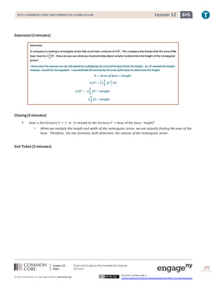 Lesson 12: From Unit Cubes to the Formulas for Volume
Date: 5/27/15 175
© 2014 Common Core, Inc. Some rightsreserved. commoncore.org
This work is licensed under a
Creative Commons Attribution-NonCommercial-ShareAlike 3.0 Unported License.
NYS COMMON CORE MATHEMATICS CURRICULUM 6•5Lesson 12
Extension(3 minutes)
Extension
A company iscreating arectangular prism that must have avolumeof 𝟔ft3. The company also knowsthat the areaofthe
base must be 𝟐
𝟏
𝟐
ft2. How can you use what you learnedtoday about volume todeterminetheheight ofthe rectangular
prism?
I know that thevolumecan becalculated by multiplying theareaofthebasetimes theheight. So, ifI needed theheight
instead, I would do theopposite. I woulddividethevolumeby thearea ofthebaseto determinetheheight.
𝑽 = 𝑨𝒓𝒆𝒂 𝒐𝒇 𝒃𝒂𝒔𝒆 × 𝒉𝒆𝒊𝒈𝒉𝒕
𝟔 𝒇𝒕 𝟑
= ( 𝟐
𝟏
𝟐
𝒇𝒕 𝟐)( 𝒉)
𝟔 𝒇𝒕 𝟑
÷ 𝟐
𝟏
𝟐
𝒇𝒕 𝟐
= 𝒉𝒆𝒊𝒈𝒉𝒕
𝟐
𝟐
𝟓
𝒇𝒕. = 𝒉𝒆𝒊𝒈𝒉𝒕
Closing(2 minutes)
 How is the formula 𝑉 = 𝑙 ∙ 𝑤 ∙ ℎ related to the formula 𝑉 = Area of the base ∙ height?
 When we multiply the length and width of the rectangular prism, we are actually finding the area of the
base. Therefore, the two formulas both determine the volume of the rectangular prism.
Exit Ticket (5 minutes)
 