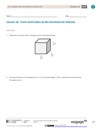 Lesson 12: From Unit Cubes to the Formulas for Volume
Date: 5/27/15 176
© 2014 Common Core, Inc. Some rightsreserved. commoncore.org
This work is licensed under a
Creative Commons Attribution-NonCommercial-ShareAlike 3.0 Unported License.
NYS COMMON CORE MATHEMATICS CURRICULUM 6•5Lesson 12
Name Date
Lesson 12: From Unit Cubes to the Formulas for Volume
Exit Ticket
1. Determine the volume of the rectangular prismin two different ways.
2. The area of the base of a rectangular prismis 12 cm2 and the height is 3
1
3
cm. Determine the volume of the
rectangular prism.
3
4
ft.
3
4
ft.
3
8
ft.
 