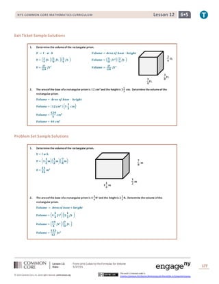 Lesson 12: From Unit Cubes to the Formulas for Volume
Date: 5/27/15 177
© 2014 Common Core, Inc. Some rightsreserved. commoncore.org
This work is licensed under a
Creative Commons Attribution-NonCommercial-ShareAlike 3.0 Unported License.
NYS COMMON CORE MATHEMATICS CURRICULUM 6•5Lesson 12
𝟑
𝟒
𝐟𝐭.
𝟑
𝟒
𝐟𝐭.
𝟑
𝟖
𝐟𝐭.
Exit Ticket Sample Solutions
1. Determinethe volumeofthe rectangular prism.
𝑽 = 𝒍 ∙ 𝒘 ∙ 𝒉 𝑽𝒐𝒍𝒖𝒎𝒆 = 𝑨𝒓𝒆𝒂 𝒐𝒇 𝒃𝒂𝒔𝒆 ∙ 𝒉𝒆𝒊𝒈𝒉𝒕
𝑽 = ( 𝟑
𝟒
𝒇𝒕. )( 𝟑
𝟖
𝒇𝒕. )( 𝟑
𝟒
𝒇𝒕. ) 𝑽𝒐𝒍𝒖𝒎𝒆 = ( 𝟗
𝟑𝟐
𝒇𝒕 𝟐)( 𝟑
𝟒
𝒇𝒕. )
𝑽 =
𝟐𝟕
𝟏𝟐𝟖
𝒇𝒕 𝟑
𝑽𝒐𝒍𝒖𝒎𝒆 =
𝟐𝟕
𝟏𝟐𝟖
𝒇𝒕 𝟑
2. The areaofthe base ofa rectangular prism is 𝟏𝟐 𝐜𝐦 𝟐
and the heightis 𝟑
𝟏
𝟑
𝐜𝐦. Determinethevolumeofthe
rectangular prism.
𝑽𝒐𝒍𝒖𝒎𝒆 = 𝑨𝒓𝒆𝒂 𝒐𝒇 𝒃𝒂𝒔𝒆 ∙ 𝒉𝒆𝒊𝒈𝒉𝒕
𝑽𝒐𝒍𝒖𝒎𝒆 = ( 𝟏𝟐 𝒄𝒎 𝟐 )( 𝟑
𝟏
𝟑
𝒄𝒎)
𝑽𝒐𝒍𝒖𝒎𝒆 =
𝟏𝟐𝟎
𝟑
𝒄𝒎 𝟑
𝑽𝒐𝒍𝒖𝒎𝒆 = 𝟒𝟎 𝒄𝒎 𝟑
Problem Set Sample Solutions
1. Determinethe volumeofthe rectangular prism.
𝑽 = 𝒍 𝒘 𝒉
𝑽 = ( 𝟏
𝟏
𝟐
𝒎)(
𝟏
𝟐
𝒎)(
𝟕
𝟖
𝒎)
𝑽 =
𝟐𝟏
𝟑𝟐
𝒎 𝟑
2. The areaofthe base ofa rectangular prism is 𝟒
𝟑
𝟒
ft2 and the heightis 𝟐
𝟏
𝟑
ft. Determine thevolume ofthe
rectangular prism.
𝑽𝒐𝒍𝒖𝒎𝒆 = 𝑨𝒓𝒆𝒂 𝒐𝒇 𝒃𝒂𝒔𝒆 × 𝒉𝒆𝒊𝒈𝒉𝒕
𝑽𝒐𝒍𝒖𝒎𝒆 = ( 𝟒
𝟑
𝟒
𝒇𝒕 𝟐)( 𝟐
𝟏
𝟑
𝒇𝒕. )
𝑽𝒐𝒍𝒖𝒎𝒆 = (
𝟏𝟗
𝟒
𝒇𝒕 𝟐)(
𝟕
𝟑
𝒇𝒕. )
𝑽𝒐𝒍𝒖𝒎𝒆 =
𝟏𝟑𝟑
𝟏𝟐
𝒇𝒕 𝟑
𝟕
𝟖
𝐦
𝟏
𝟐
𝐦
𝟏
𝟏
𝟐
𝐦
 