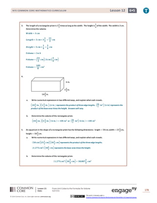 Lesson 12: From Unit Cubes to the Formulas for Volume
Date: 5/27/15 178
© 2014 Common Core, Inc. Some rightsreserved. commoncore.org
This work is licensed under a
Creative Commons Attribution-NonCommercial-ShareAlike 3.0 Unported License.
NYS COMMON CORE MATHEMATICS CURRICULUM 6•5Lesson 12
3. The length ofarectangular prism is 𝟑
𝟏
𝟐
timesaslong asthe width. The height is
𝟏
𝟒
ofthe width. The widthis 𝟑cm.
Determinethe volume.
𝑾𝒊𝒅𝒕𝒉 = 𝟑 𝒄𝒎
𝑳𝒆𝒏𝒈𝒕𝒉 = 𝟑 𝒄𝒎× 𝟑
𝟏
𝟐
=
𝟐𝟏
𝟐
𝒄𝒎
𝑯𝒆𝒊𝒈𝒉𝒕= 𝟑 𝒄𝒎 ×
𝟏
𝟒
=
𝟑
𝟒
𝒄𝒎
𝑽𝒐𝒍𝒖𝒎𝒆 = 𝒍 𝒘 𝒉
𝑽𝒐𝒍𝒖𝒎𝒆 = (
𝟐𝟏
𝟐
𝒄𝒎)( 𝟑 𝒄𝒎)(
𝟑
𝟒
𝒄𝒎)
𝑽𝒐𝒍𝒖𝒎𝒆 =
𝟏𝟖𝟗
𝟖
𝒄𝒎 𝟑
4.
a. Write numerical expressionsin two differentways, and explain what each reveals.
( 𝟏𝟎
𝟏
𝟐
𝒊𝒏. )( 𝟏
𝟐
𝟑
𝒊𝒏. )(𝟔 𝒊𝒏.) represents theproduct ofthreeedgelengths. ( 𝟑𝟓
𝟐
𝒊𝒏 𝟐)( 𝟔 𝒊𝒏)represents the
product ofthebasearea times theheight. Answers will vary.
b. Determinethe volumeofthe rectangular prism.
( 𝟏𝟎
𝟏
𝟐
𝒊𝒏. )( 𝟏
𝟐
𝟑
𝒊𝒏. )( 𝟔 𝒊𝒏. ) = 𝟏𝟎𝟓 𝒊𝒏 𝟑
or ( 𝟑𝟓
𝟐
𝒊𝒏 𝟐)( 𝟔 𝒊𝒏. ) = 𝟏𝟎𝟓 𝒊𝒏 𝟑
5. An aquarium in the shape ofarectangular prism hasthe following dimensions: length = 𝟓𝟎cm, width= 𝟐𝟓
𝟏
𝟐
cm,
height = 𝟑𝟎
𝟏
𝟐
cm.
a. Write numerical expressionsin two differentways, and explain what each reveals.
( 𝟓𝟎 𝒄𝒎)( 𝟐𝟓
𝟏
𝟐
𝒄𝒎)( 𝟑𝟎
𝟏
𝟐
𝒄𝒎)represents theproduct ofthethreeedgelengths.
(𝟏,𝟐𝟕𝟓 𝒄𝒎 𝟐
)( 𝟑𝟎
𝟏
𝟐
𝒄𝒎)represents thebase area times theheight.
b. Determinethe volumeofthe rectangular prism.
( 𝟏,𝟐𝟕𝟓 𝒄𝒎 𝟐)( 𝟑𝟎
𝟏
𝟐
𝒄𝒎) = 𝟑𝟖,𝟖𝟖𝟕
𝟏
𝟐
𝒄𝒎 𝟑
𝟏
𝟐
𝟑
in.
𝟏𝟎
𝟏
𝟐
in.
𝟔 in.
 