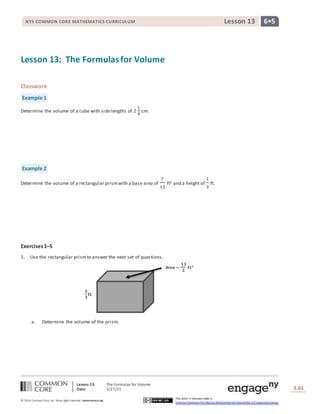Lesson 13: The Formulas for Volume
Date: 5/27/15 S.61
61
© 2014 Common Core, Inc. Some rightsreserved. commoncore.org
This work is licensed under a
Creative Commons Attribution-NonCommercial-ShareAlike 3.0 Unported License.
NYS COMMON CORE MATHEMATICS CURRICULUM 6•5Lesson 13
𝐀𝐫𝐞𝐚 =
𝟏𝟑
𝟐
𝐟𝐭 𝟐
𝟓
𝟑
𝐟𝐭.
Lesson 13: The Formulasfor Volume
Classwork
Example 1
Determine the volume of a cube with sidelengths of 2
1
4
cm.
Example 2
Determine the volume of a rectangular prismwith a base area of
7
12
ft2 and a height of
1
3
ft.
Exercises1–5
1. Use the rectangular prismto answer the next set of questions.
a. Determine the volume of the prism.
 