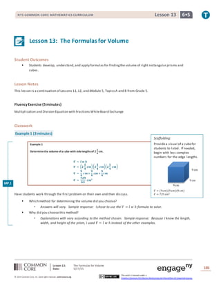 Lesson 13: The Formulas for Volume
Date: 5/27/15 186
© 2014 Common Core, Inc. Some rightsreserved. commoncore.org
This work is licensed under a
Creative Commons Attribution-NonCommercial-ShareAlike 3.0 Unported License.
NYS COMMON CORE MATHEMATICS CURRICULUM 6•5Lesson 13
Lesson 13: The Formulasfor Volume
Student Outcomes
 Students develop, understand,and apply formulas for findingthe volume of right rectangular prisms and
cubes.
Lesson Notes
This lesson is a continuation of Lessons 11,12, and Module 5, Topics A and B from Grade 5.
FluencyExercise (5 minutes)
Multiplication and Division Equation with Fractions WhiteBoard Exchange
Classwork
Example 1 (3 minutes)
Example 1
Determinethe volumeofacube with sidelengthsof 𝟐
𝟏
𝟒
cm.
𝑽 = 𝒍 𝒘 𝒉
𝑽 = ( 𝟐
𝟏
𝟒
𝒄𝒎)( 𝟐
𝟏
𝟒
𝒄𝒎)( 𝟐
𝟏
𝟒
𝒄𝒎)
𝑽 =
𝟗
𝟒
𝒄𝒎 ×
𝟗
𝟒
𝒄𝒎 ×
𝟗
𝟒
𝒄𝒎
𝑽 =
𝟕𝟐𝟗
𝟔𝟒
𝒄𝒎 𝟑
Have students work through the firstproblem on their own and then discuss.
 Which method for determining the volume did you choose?
 Answers will vary. Sample response: I chose to use the 𝑉 = 𝑙 𝑤 ℎ formula to solve.
 Why did you choose this method?
 Explanations with vary according to the method chosen. Sample response: Because I know the length,
width, and height of the prism, I used 𝑉 = 𝑙 𝑤 ℎ instead of the other examples.
MP.1
Scaffolding:
Providea visual of a cubefor
students to label. If needed,
begin with less complex
numbers for the edge lengths.
𝑉 = (9cm)(9 cm)(9 cm)
𝑉 = 729 cm3
9 cm
9 cm
9 cm
 