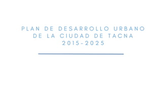 P L A N D E D E S A R R O L L O U R B A N O
D E L A C I U D A D D E T A C N A
2 0 1 5 - 2 0 2 5
 
