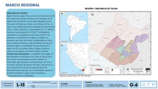 PLANEAMIENTO
Y TERRITORIO
P D U
FACULTAD DE ARQUITECTURA
L-15 Ciclo 2023-2
T E M A :
DOCENTE:
M G . A R Q . O m a r W i n c h o
ALUMNOS
G-6
Auccatoma Garcia, Judith L.
Reategui Canecillas, Romina
Navarro Vela, Percy A.
Sánchez Trinidad, Kimberly
MARCO REGIONAL
UBICACIÓN DEL ESTUDIO:
Región Tacna La región Tacna se ubica en el extremo sur del
Perú, limita con el Océano Pacifico por el Suroeste, con la
región Puno por el Norte, con la región Moquegua por el
Noroeste, con Bolivia por el este y con Chile por el Sur. La
región Tacna políticamente está constituida por 04 provincias
(Tacna, Tarata, Candarave y Jorge Basadre G.) y 27 distritos.
Cuenta con una extensión de 16 033,77 mil kilómetros
cuadrados6 y una población cercana a los 358 281 mil
habitantes. La superficie de la región es irregular con
pampas en las zonas de la costa, caracterizadas por clima
seco y ausencia de lluvias, y altas montañas en la sierra al
este de la región. Los principales ríos que atraviesan la
región son 03; el Locumba, Sama y Caplina. Asimismo
cuenta con las lagunas de Suches, Aricota y Vilacota.
Contexto Socio Demográfico: La población de la región, al
estar altamente concentrada en la ciudad de Tacna (91%),
tiene acceso a los principales servicios públicos de
electricidad, agua, desagüe y comunicaciones, así como a
una mayor cobertura de atención de salud y educación, lo
que le permite tener uno de los mayores índices de
desarrollo humano del país, con un desempeño superior al
promedio nacional en cuanto a años de estudio y
comprensión lectora y matemática.
REGIÓN Y PROVINCIA DE TACNA
 