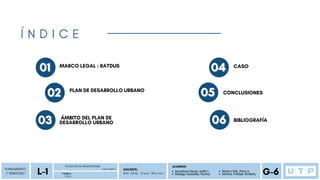 01
01 MARCO LEGAL : RATDUS
PLANEAMIENTO
Y TERRITORIO
P D U
FACULTAD DE ARQUITECTURA
L-1 Ciclo 2023-2
T E M A :
DOCENTE:
M G . A R Q . O m a r W i n c h o
ALUMNOS
G-6
Auccatoma Garcia, Judith L.
Reategui Canecillas, Romina
Navarro Vela, Percy A.
Sánchez Trinidad, Kimberly
Í N D I C E
02
02 PLAN DE DESARROLLO URBANO
03
03 ÁMBITO DEL PLAN DE
DESARROLLO URBANO
04
04 CASO
05
05 CONCLUSIONES
06
06 BIBLIOGRAFÍA
 