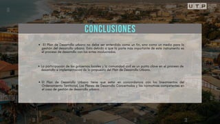 CONCLUSIONES
El Plan de Desarrollo urbano no debe ser entendido como un fin, sino como un medio para la
gestión del desarrollo urbano. Esto debido a que la parte más importante de este instrumento es
el proceso de desarrollo con los entes involucrados.
La participación de los gobiernos locales y la comunidad civil es un punto clave en el proceso de
desarrollo e implementación de la propuesta del Plan de Desarrollo Urbano.
El Plan de Desarrollo Urbano tiene que estar en concordancia con los lineamientos del
Ordenamiento Territorial, Los Planes de Desarrollo Concertados y las normativas competentes en
el caso de gestión de desarrollo urbano.
 