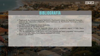 BIBLIOGRAFÍA
“Reglamento de Acondicionamiento Territorial y Planificación Urbana de Desarrollo Sostenible -
Dirección de Urbanismo y Desarrollo Urbano”,Seminario de Planificación Territorial y Urbana,
PADCAT-MVCS.
Ley 31313 , Ley de Desarrollo Urbano Sostenible.
Decreto Supremo N° 012-2022-MVCS
“Importancia de los Planes de Desarrollo Urbano para la ocupación segura”, II Taller Macro
regional, Ocupaciones seguras en ámbitos urbanos, MVCS.
“Plan de Desarrollo Urbano del Distrito de El Alto, Provincia de Talara, propuesta”, Municipalidad
distrital de El Alto, Talara, Piura, Gestión municipal 2019-2022.
Boletin-ivuds-03-2021.
 
