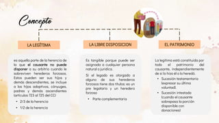 es aquella parte de la herencia de
la que el causante no puede
disponer a su arbitrio cuando le
sobreviven herederos forzosos.
Estos pueden ser sus hijos y
demás descendientes, se incluye
a los hijos adoptivos, cónyuges,
padres y demás ascendientes
(artículos 723 al 725 del CC)
• 2/3 de la herencia
• 1/2 de la herencia
Es tangible porque puede ser
asignada a cualquier persona
natural o jurídica.
Si el legado es otorgado a
alguno de sus herederos
forzosos tiene dos títulos: es un
pre legatario y un heredero
forzoso
• Parte complementaria
La legítima está constituida por
todo el patrimonio del
causante, independientemente
de si lo hizo él o lo heredó.
• Sucesión testamentaria
(expresar su última
voluntad).
• Sucesión intestada
(cuando el causante
sobrepasa la porción
disponible con
donaciones)
LA LEGÍTIMA LA LIBRE DISPOSICION EL PATRIMONIO
 