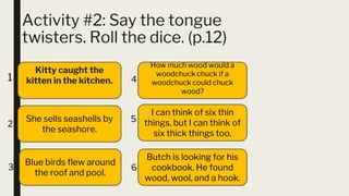 Activity #2: Say the tongue
twisters. Roll the dice. (p.12)
■ 6
Kitty caught the
kitten in the kitchen.
How much wood would a
woodchuck chuck if a
woodchuck could chuck
wood?
She sells seashells by
the seashore.
I can think of six thin
things, but I can think of
six thick things too.
Blue birds flew around
the roof and pool.
Butch is looking for his
cookbook. He found
wood, wool, and a hook.
1
2
3
4
5
6
 