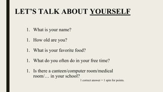 LET’S TALK ABOUT YOURSELF
1. What is your name?
1. How old are you?
1. What is your favorite food?
1. What do you often do in your free time?
1. Is there a canteen/computer room/medical
room/… in your school?
1 correct answer = 1 spin for points.
 