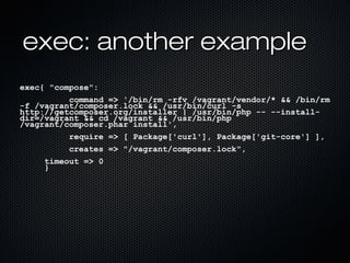 exec: another example
exec{ "compose":
          command => '/bin/rm -rfv /vagrant/vendor/* && /bin/rm
-f /vagrant/composer.lock && /usr/bin/curl -s
http://getcomposer.org/installer | /usr/bin/php -- --install-
dir=/vagrant && cd /vagrant && /usr/bin/php
/vagrant/composer.phar install',
          require => [ Package['curl'], Package['git-core'] ],
          creates => "/vagrant/composer.lock",
     timeout => 0
     }
 