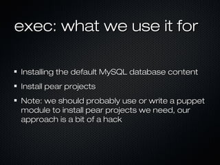 exec: what we use it for

Installing the default MySQL database content
Install pear projects
Note: we should probably use or write a puppet
module to install pear projects we need, our
approach is a bit of a hack
 