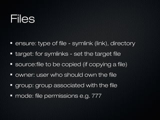 Files

ensure: type of file - symlink (link), directory
target: for symlinks - set the target file
source:file to be copied (if copying a file)
owner: user who should own the file
group: group associated with the file
mode: file permissions e.g. 777
 
