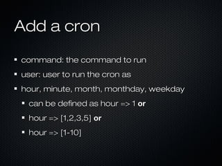Add a cron

command: the command to run
user: user to run the cron as
hour, minute, month, monthday, weekday
 can be defined as hour => 1 or
 hour => [1,2,3,5] or
 hour => [1-10]
 