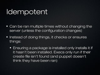 Idempotent
Can be ran multiple times without changing the
server (unless the configuration changes)
Instead of doing things, it checks or ensures
things:
 Ensuring a package is installed only installs it if
 it hasn’t been installed. Execs only run if their
 create file isn’t found (and puppet doesn’t
 think they have been ran)
 