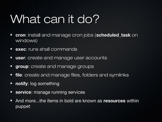 What can it do?
cron: install and manage cron jobs (scheduled_task on
windows)
exec: runs shall commands
user: create and manage user accounts
group: create and manage groups
file: create and manage files, folders and symlinks
notify: log something
service: manage running services
And more...the items in bold are known as resources within
puppet
 