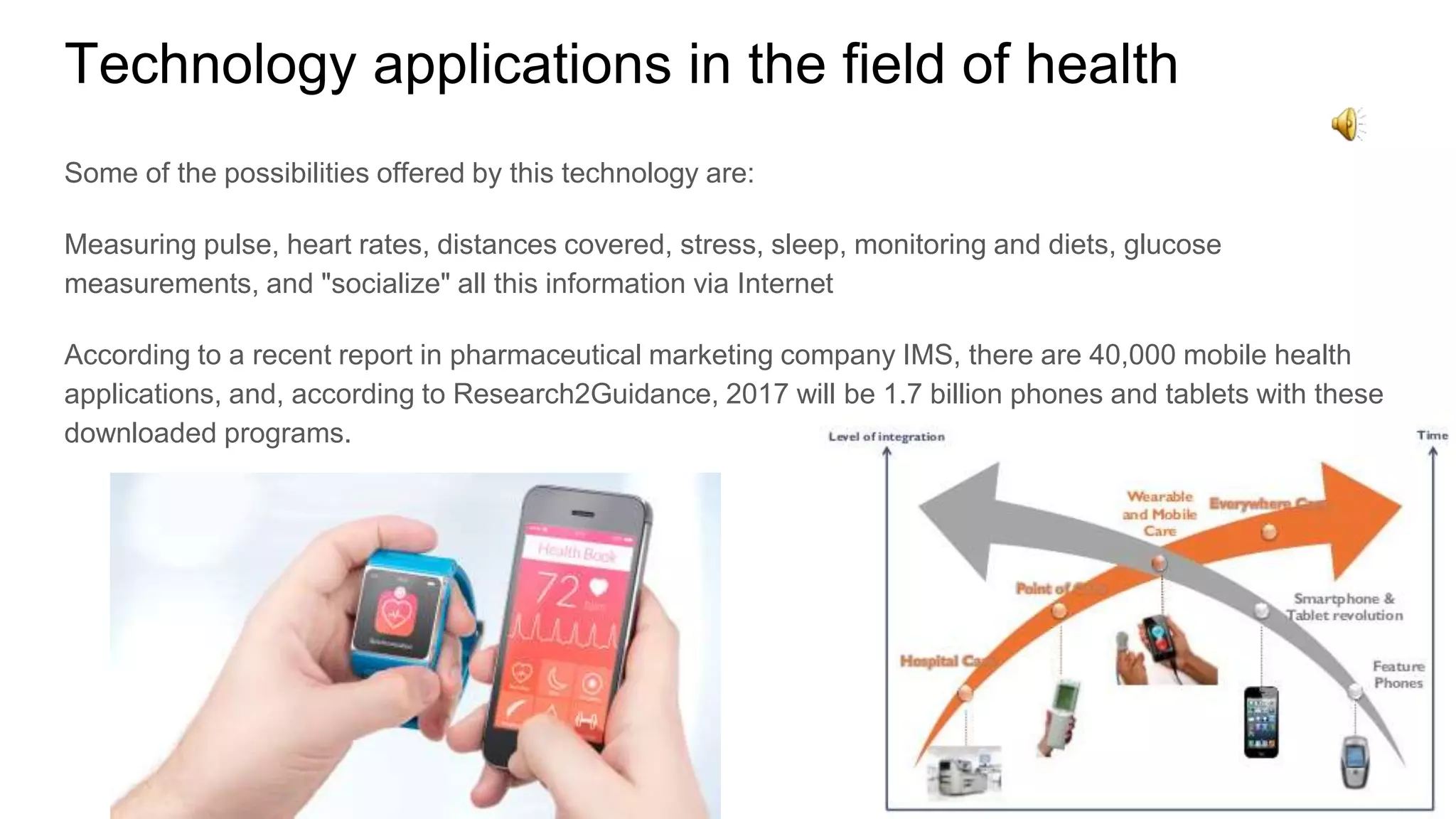 Technology applications in the field of health
Some of the possibilities offered by this technology are:
Measuring pulse, heart rates, distances covered, stress, sleep, monitoring and diets, glucose
measurements, and "socialize" all this information via Internet
According to a recent report in pharmaceutical marketing company IMS, there are 40,000 mobile health
applications, and, according to Research2Guidance, 2017 will be 1.7 billion phones and tablets with these
downloaded programs.
 
