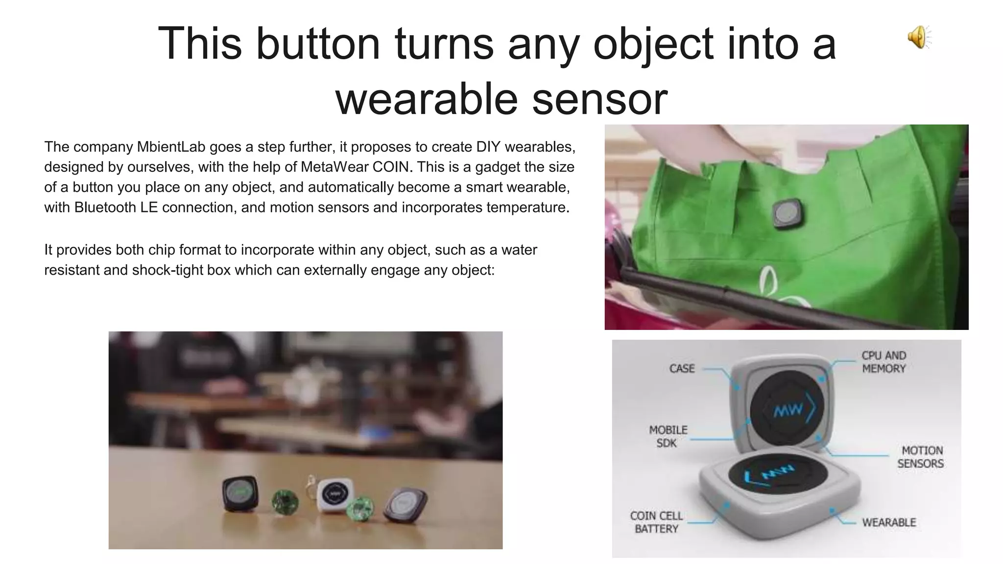 This button turns any object into a
wearable sensor
The company MbientLab goes a step further, it proposes to create DIY wearables,
designed by ourselves, with the help of MetaWear COIN. This is a gadget the size
of a button you place on any object, and automatically become a smart wearable,
with Bluetooth LE connection, and motion sensors and incorporates temperature.
It provides both chip format to incorporate within any object, such as a water
resistant and shock-tight box which can externally engage any object:
 