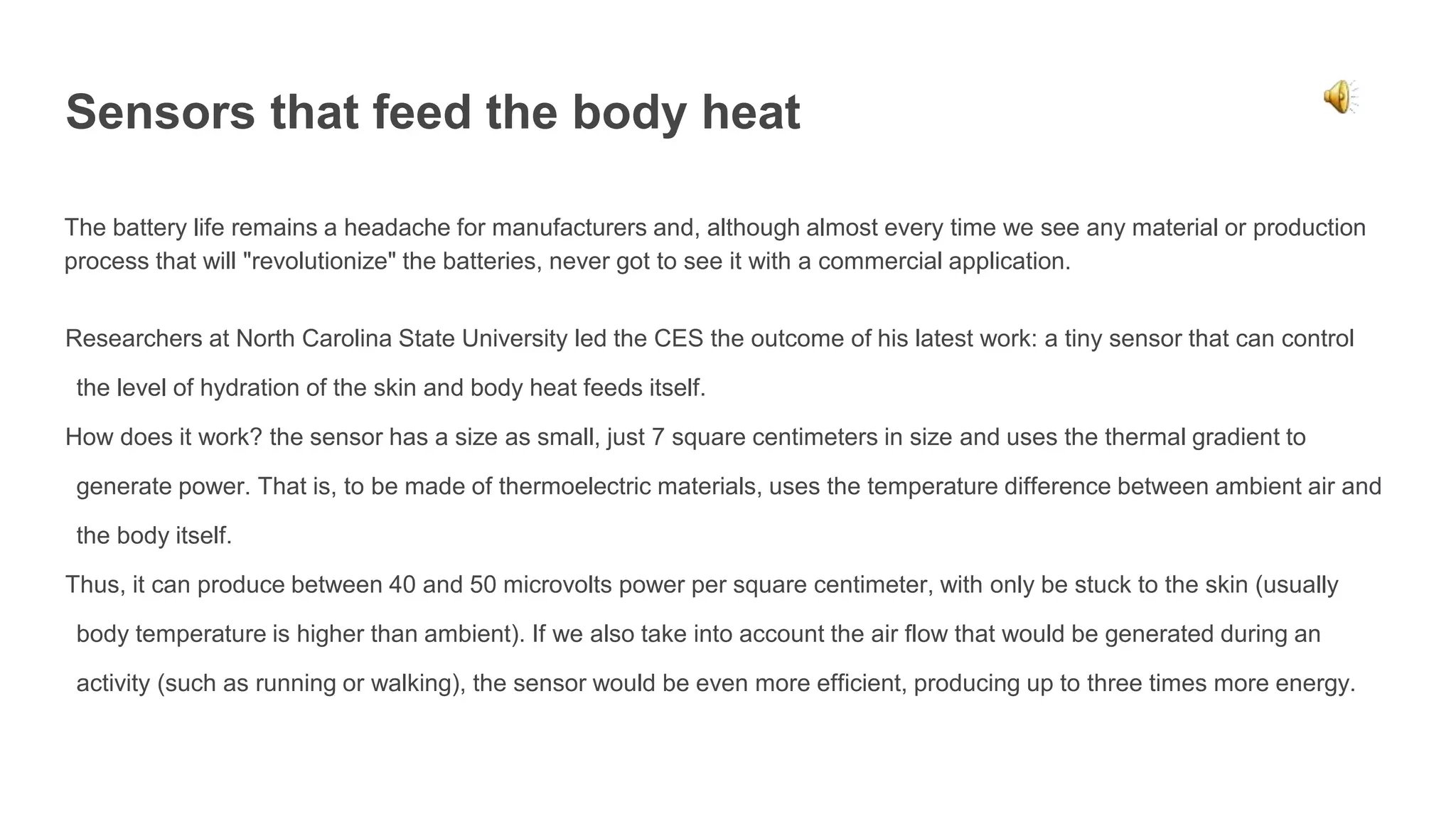 Sensors that feed the body heat
The battery life remains a headache for manufacturers and, although almost every time we see any material or production
process that will "revolutionize" the batteries, never got to see it with a commercial application.
Researchers at North Carolina State University led the CES the outcome of his latest work: a tiny sensor that can control
the level of hydration of the skin and body heat feeds itself.
How does it work? the sensor has a size as small, just 7 square centimeters in size and uses the thermal gradient to
generate power. That is, to be made of thermoelectric materials, uses the temperature difference between ambient air and
the body itself.
Thus, it can produce between 40 and 50 microvolts power per square centimeter, with only be stuck to the skin (usually
body temperature is higher than ambient). If we also take into account the air flow that would be generated during an
activity (such as running or walking), the sensor would be even more efficient, producing up to three times more energy.
 