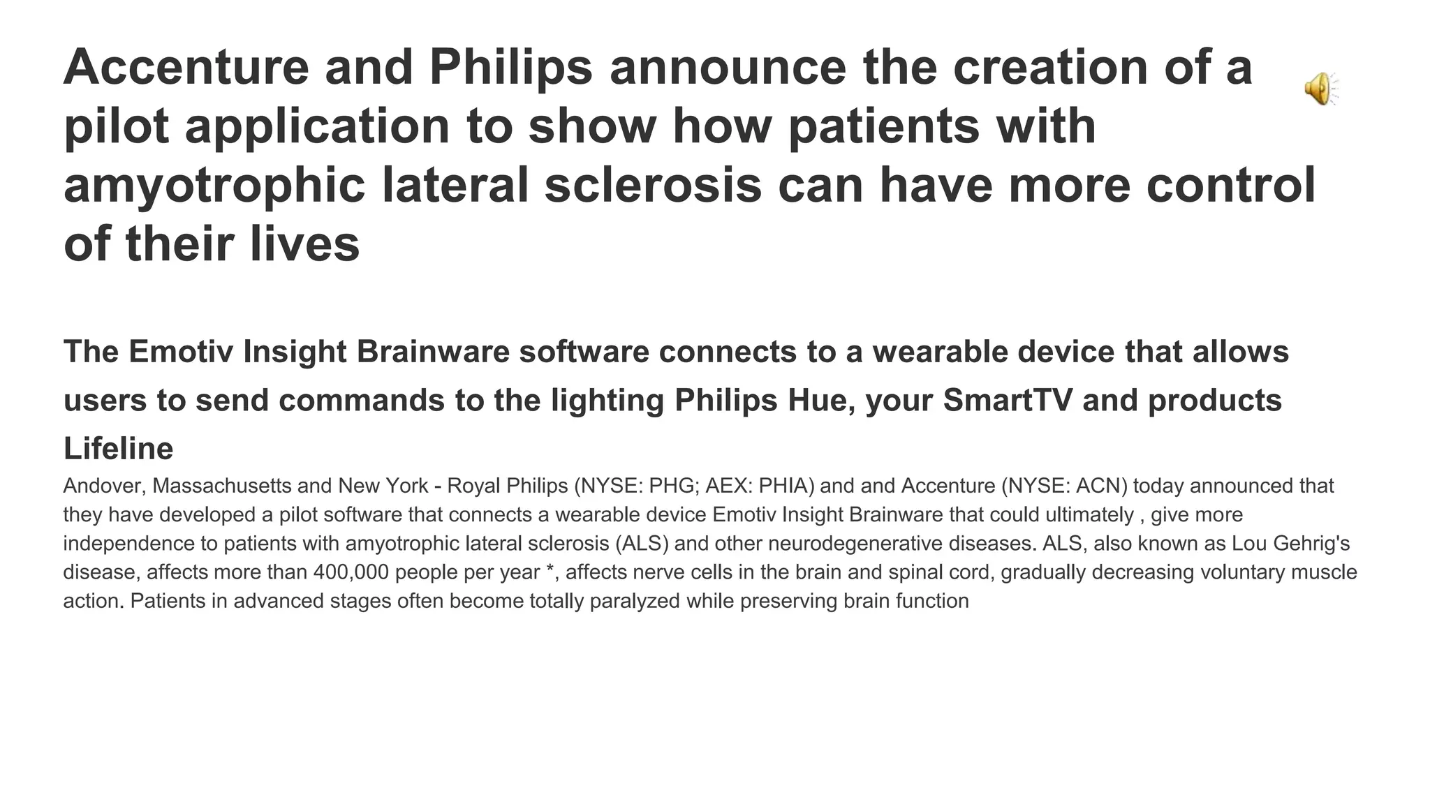 Accenture and Philips announce the creation of a
pilot application to show how patients with
amyotrophic lateral sclerosis can have more control
of their lives
The Emotiv Insight Brainware software connects to a wearable device that allows
users to send commands to the lighting Philips Hue, your SmartTV and products
Lifeline
Andover, Massachusetts and New York - Royal Philips (NYSE: PHG; AEX: PHIA) and and Accenture (NYSE: ACN) today announced that
they have developed a pilot software that connects a wearable device Emotiv Insight Brainware that could ultimately , give more
independence to patients with amyotrophic lateral sclerosis (ALS) and other neurodegenerative diseases. ALS, also known as Lou Gehrig's
disease, affects more than 400,000 people per year *, affects nerve cells in the brain and spinal cord, gradually decreasing voluntary muscle
action. Patients in advanced stages often become totally paralyzed while preserving brain function
 