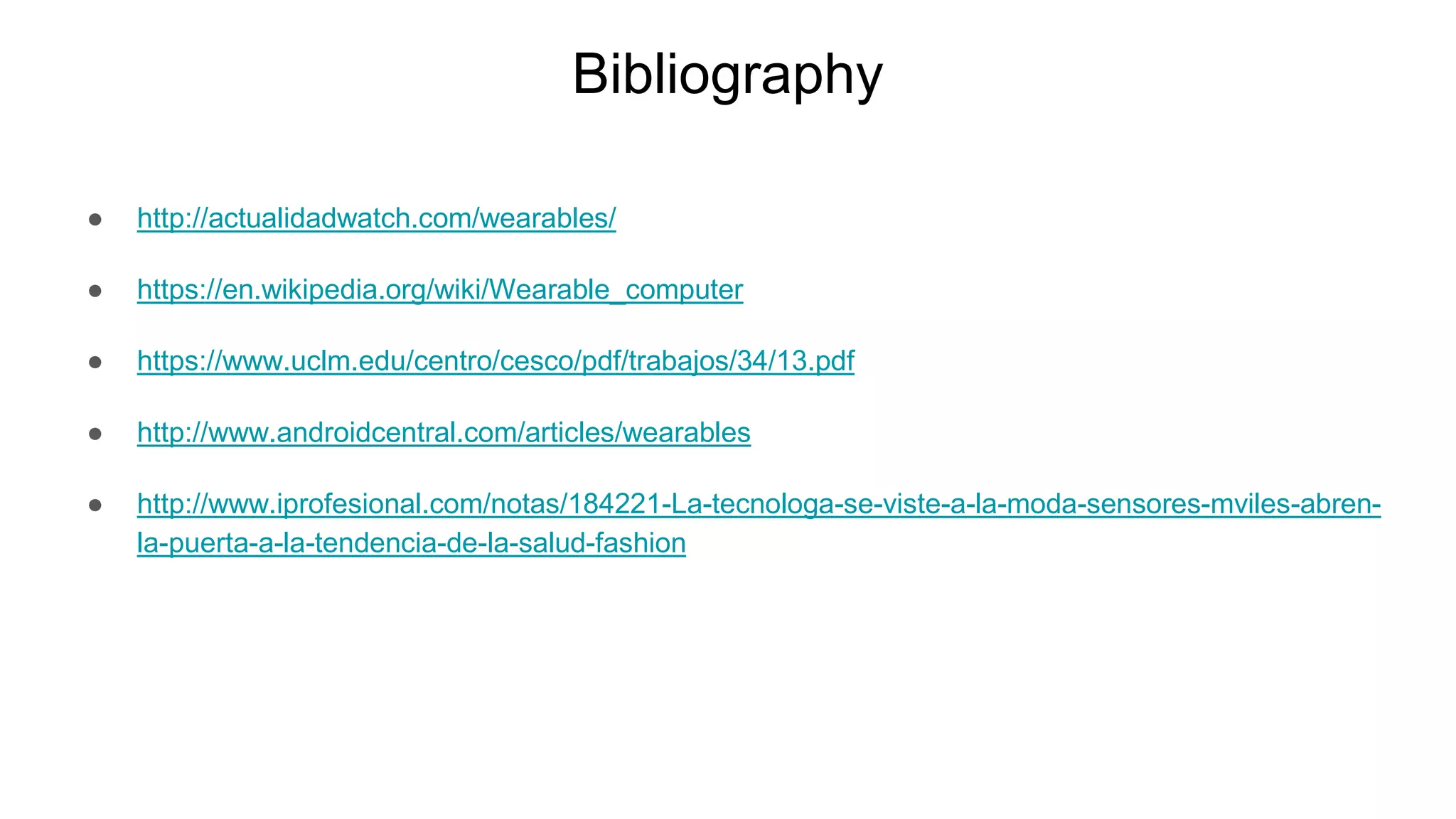 Bibliography
● http://actualidadwatch.com/wearables/
● https://en.wikipedia.org/wiki/Wearable_computer
● https://www.uclm.edu/centro/cesco/pdf/trabajos/34/13.pdf
● http://www.androidcentral.com/articles/wearables
● http://www.iprofesional.com/notas/184221-La-tecnologa-se-viste-a-la-moda-sensores-mviles-abren-
la-puerta-a-la-tendencia-de-la-salud-fashion
 