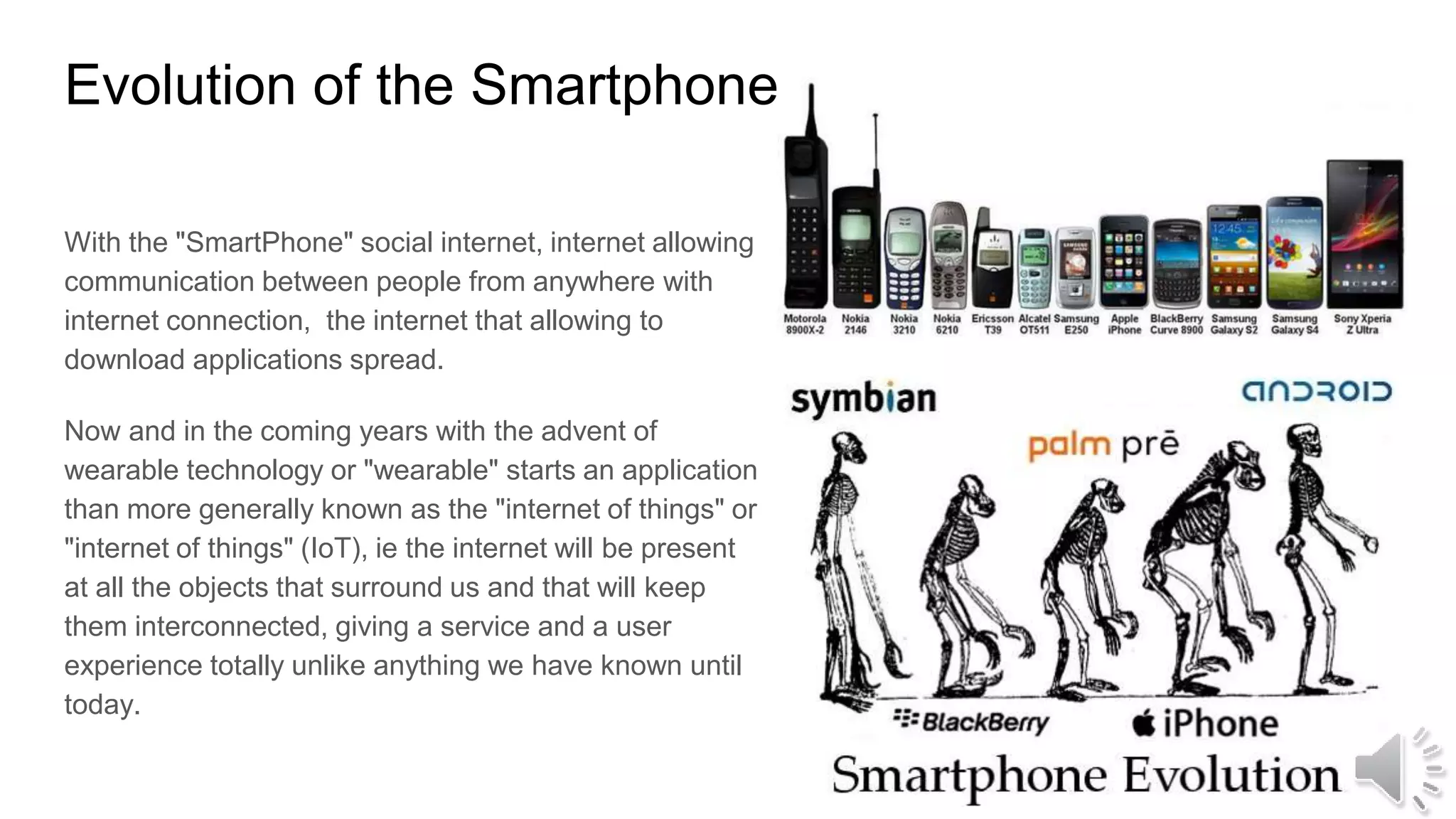 Evolution of the Smartphone
With the "SmartPhone" social internet, internet allowing
communication between people from anywhere with
internet connection, the internet that allowing to
download applications spread.
Now and in the coming years with the advent of
wearable technology or "wearable" starts an application
than more generally known as the "internet of things" or
"internet of things" (IoT), ie the internet will be present
at all the objects that surround us and that will keep
them interconnected, giving a service and a user
experience totally unlike anything we have known until
today.
 