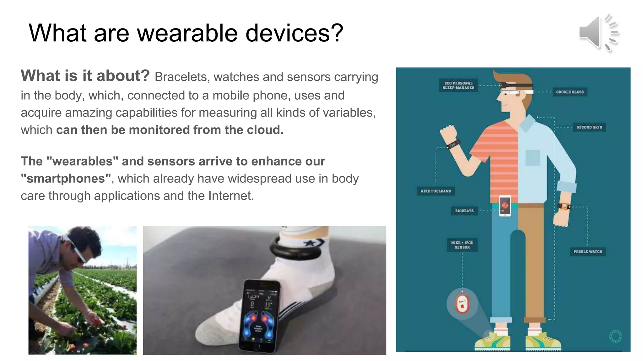 What are wearable devices?
What is it about? Bracelets, watches and sensors carrying
in the body, which, connected to a mobile phone, uses and
acquire amazing capabilities for measuring all kinds of variables,
which can then be monitored from the cloud.
The "wearables" and sensors arrive to enhance our
"smartphones", which already have widespread use in body
care through applications and the Internet.
 
