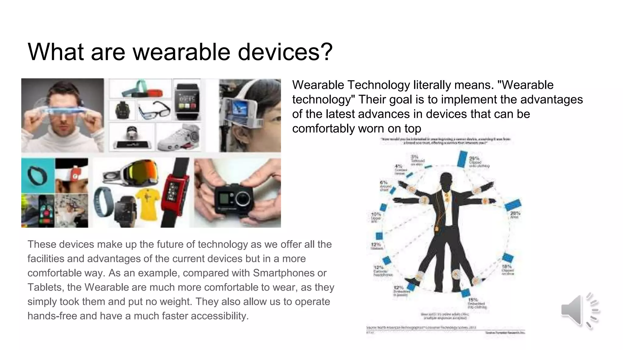 What are wearable devices?
These devices make up the future of technology as we offer all the
facilities and advantages of the current devices but in a more
comfortable way. As an example, compared with Smartphones or
Tablets, the Wearable are much more comfortable to wear, as they
simply took them and put no weight. They also allow us to operate
hands-free and have a much faster accessibility.
Wearable Technology literally means. "Wearable
technology" Their goal is to implement the advantages
of the latest advances in devices that can be
comfortably worn on top
 
