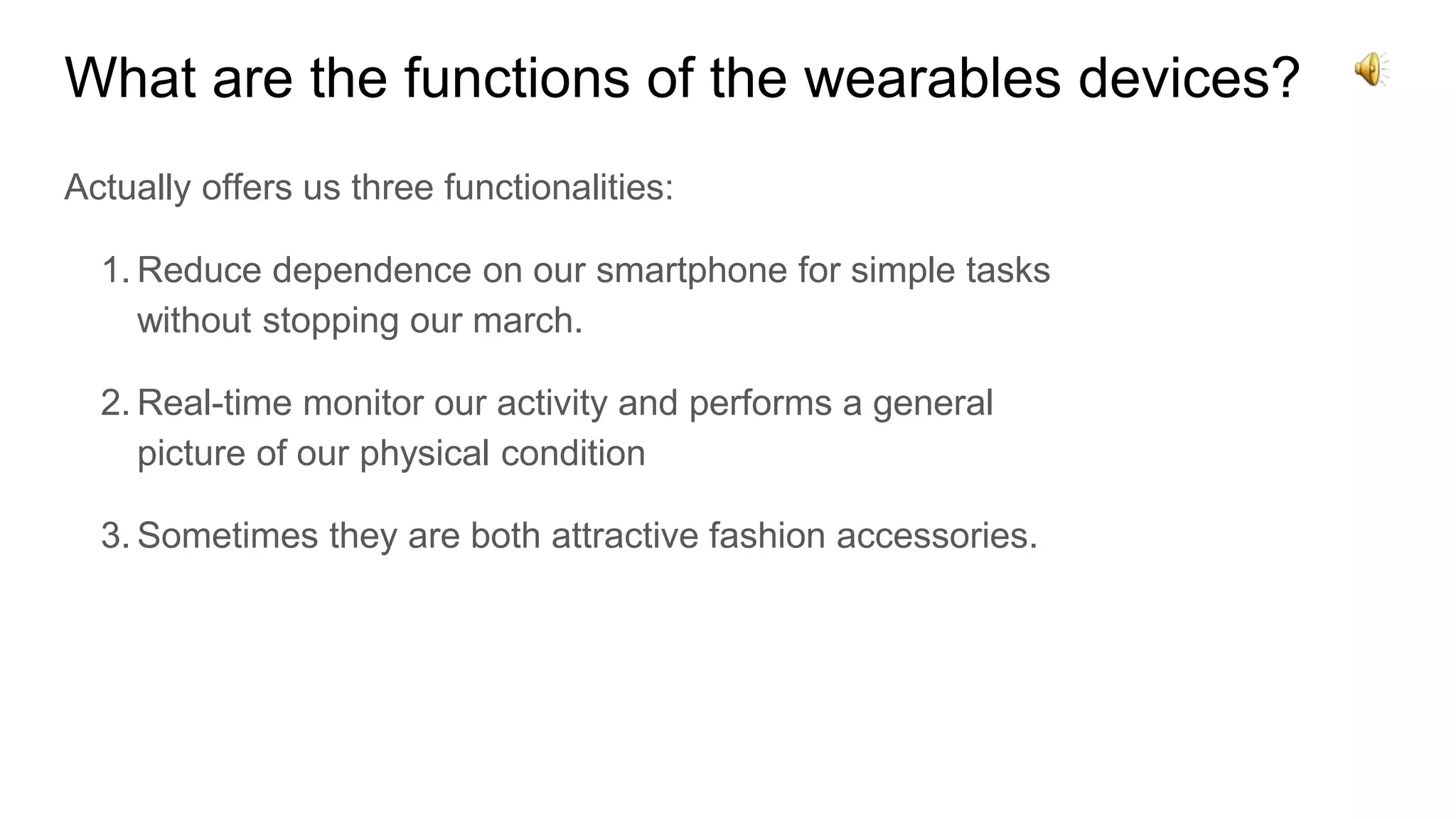 What are the functions of the wearables devices?
Actually offers us three functionalities:
1. Reduce dependence on our smartphone for simple tasks
without stopping our march.
2. Real-time monitor our activity and performs a general
picture of our physical condition
3. Sometimes they are both attractive fashion accessories.
 