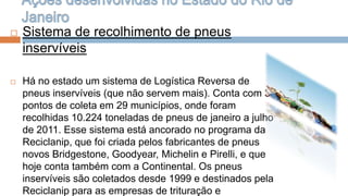    Sistema de recolhimento de pneus
    inservíveis

   Há no estado um sistema de Logística Reversa de
    pneus inservíveis (que não servem mais). Conta com 34
    pontos de coleta em 29 municípios, onde foram
    recolhidas 10.224 toneladas de pneus de janeiro a julho
    de 2011. Esse sistema está ancorado no programa da
    Reciclanip, que foi criada pelos fabricantes de pneus
    novos Bridgestone, Goodyear, Michelin e Pirelli, e que
    hoje conta também com a Continental. Os pneus
    inservíveis são coletados desde 1999 e destinados pela
    Reciclanip para as empresas de trituração e
 