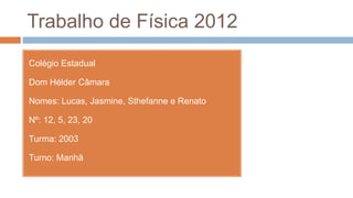 Trabalho de Física 2012
Colégio Estadual

Dom Hélder Câmara

Nomes: Lucas, Jasmine, Sthefanne e Renato

Nº: 12, 5, 23, 20

Turma: 2003

Turno: Manhã
 