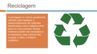 Reciclagem
A reciclagem é o termo geralmente
utilizado para designar o
reaproveitamento de materiais
beneficiados como matéria-prima
para um novo produto. Muitos
materiais podem ser reciclados e
os exemplos mais comuns são
o papel, o vidro, o metal e
o plástico.
 
