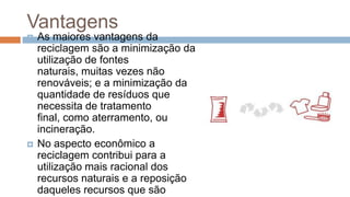 Vantagens
   As maiores vantagens da
    reciclagem são a minimização da
    utilização de fontes
    naturais, muitas vezes não
    renováveis; e a minimização da
    quantidade de resíduos que
    necessita de tratamento
    final, como aterramento, ou
    incineração.
   No aspecto econômico a
    reciclagem contribui para a
    utilização mais racional dos
    recursos naturais e a reposição
    daqueles recursos que são
 