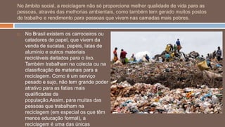 No âmbito social, a reciclagem não só proporciona melhor qualidade de vida para as
pessoas, através das melhorias ambientais, como também tem gerado muitos postos
de trabalho e rendimento para pessoas que vivem nas camadas mais pobres.


   No Brasil existem os carroceiros ou
    catadores de papel, que vivem da
    venda de sucatas, papéis, latas de
    alumínio e outros materiais
    recicláveis deitados para o lixo.
    Também trabalham na colecta ou na
    classificação de materiais para a
    reciclagem. Como é um serviço
    pesado e sujo, não tem grande poder
    atrativo para as fatias mais
    qualificadas da
    população.Assim, para muitas das
    pessoas que trabalham na
    reciclagem (em especial os que têm
    menos educação formal), a
    reciclagem é uma das únicas
 