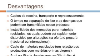 Desvantagens
   Custos de recolha, transporte e reprocessamento.
   O tempo na separação do lixo e as doenças que
    podem ser transmitidas nesse processo.
   Instabilidade dos mercados para materiais
    reciclados, os quais podem ser rapidamente
    distorcidos por alterações na oferta e procura
    (nacional ou internacional).
   Custo de materiais reciclados (em relação aos
    produzidos com matérias-primas virgens).
 