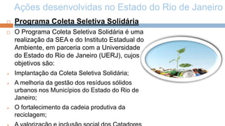 Ações desenvolvidas no Estado do Rio de Janeiro
   Programa Coleta Seletiva Solidária
   O Programa Coleta Seletiva Solidária é uma
    realização da SEA e do Instituto Estadual do
    Ambiente, em parceria com a Universidade
    do Estado do Rio de Janeiro (UERJ), cujos
    objetivos são:
   Implantação da Coleta Seletiva Solidária;
   A melhoria da gestão dos resíduos sólidos
    urbanos nos Municípios do Estado do Rio de
    Janeiro;
   O fortalecimento da cadeia produtiva da
    reciclagem;
 