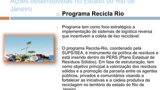 Ações desenvolvidas no Estado do Rio de
Janeiro
                 Programa Recicla Rio

                 Programa tem como foco estratégico a
                  implementação de sistemas de logística reversa
                  que incentivem a coleta de lixo reciclável.

                 O programa Recicla-Rio, coordenado pela
                  SUPS/SEA, é instrumento da política de resíduos e
                  está inserido dentro do PERS (Plano Estadual de
                  Resíduos Sólidos). Em fase de estruturação, tem
                  como objetivo principal a valorização dos resíduos
                  sólidos e a promoção da parceria entre os agentes
                  públicos, privados e comunitários visando a
                  fortalecer as iniciativas e a cadeia produtiva da
                  reciclagem no território do estado do Rio de
 
