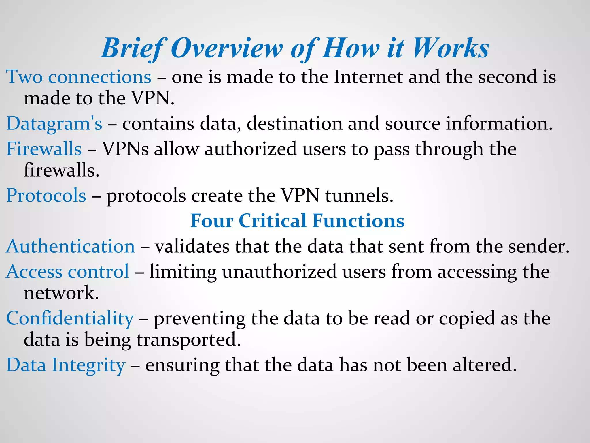 Brief Overview of How it Works
Two connections – one is made to the Internet and the second is
made to the VPN.
Datagram's – contains data, destination and source information.
Firewalls – VPNs allow authorized users to pass through the
firewalls.
Protocols – protocols create the VPN tunnels.
Four Critical Functions
Authentication – validates that the data that sent from the sender.
Access control – limiting unauthorized users from accessing the
network.
Confidentiality – preventing the data to be read or copied as the
data is being transported.
Data Integrity – ensuring that the data has not been altered.
 