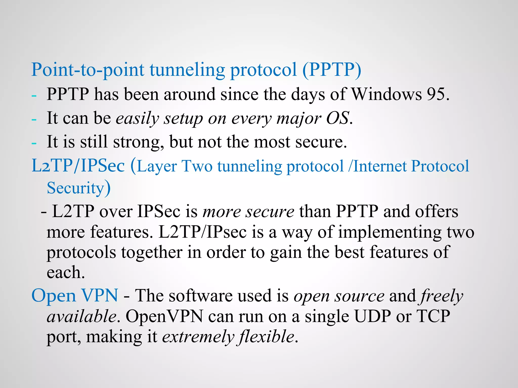 Point-to-point tunneling protocol (PPTP)
- PPTP has been around since the days of Windows 95.
- It can be easily setup on every major OS.
- It is still strong, but not the most secure.
L2TP/IPSec (Layer Two tunneling protocol /Internet Protocol
Security)
- L2TP over IPSec is more secure than PPTP and offers
more features. L2TP/IPsec is a way of implementing two
protocols together in order to gain the best features of
each.
Open VPN - The software used is open source and freely
available. OpenVPN can run on a single UDP or TCP
port, making it extremely flexible.
 