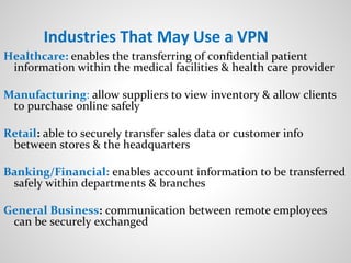 Industries That May Use a VPN
Healthcare: enables the transferring of confidential patient
information within the medical facilities & health care provider
Manufacturing: allow suppliers to view inventory & allow clients
to purchase online safely
Retail: able to securely transfer sales data or customer info
between stores & the headquarters
Banking/Financial: enables account information to be transferred
safely within departments & branches
General Business: communication between remote employees
can be securely exchanged
 