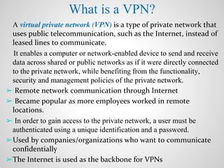 What is a VPN?
A virtual private network (VPN) is a type of private network that
uses public telecommunication, such as the Internet, instead of
leased lines to communicate.
It enables a computer or network-enabled device to send and receive
data across shared or public networks as if it were directly connected
to the private network, while benefiting from the functionality,
security and management policies of the private network.
➢ Remote network communication through Internet
➢ Became popular as more employees worked in remote
locations.
➢ In order to gain access to the private network, a user must be
authenticated using a unique identification and a password.
➢Used by companies/organizations who want to communicate
confidentially
➢The Internet is used as the backbone for VPNs
 