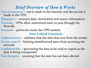 Brief Overview of How it Works
Two connections – one is made to the Internet and the second is
made to the VPN.
Datagram's – contains data, destination and source information.
Firewalls – VPNs allow authorized users to pass through the
firewalls.
Protocols – protocols create the VPN tunnels.
Four Critical Functions
Authentication – validates that the data that sent from the sender.
Access control – limiting unauthorized users from accessing the
network.
Confidentiality – preventing the data to be read or copied as the
data is being transported.
Data Integrity – ensuring that the data has not been altered.
 