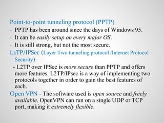 Point-to-point tunneling protocol (PPTP)
- PPTP has been around since the days of Windows 95.
- It can be easily setup on every major OS.
- It is still strong, but not the most secure.
L2TP/IPSec (Layer Two tunneling protocol /Internet Protocol
Security)
- L2TP over IPSec is more secure than PPTP and offers
more features. L2TP/IPsec is a way of implementing two
protocols together in order to gain the best features of
each.
Open VPN - The software used is open source and freely
available. OpenVPN can run on a single UDP or TCP
port, making it extremely flexible.
 