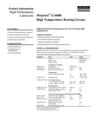 Product Information
     High Performance
                               ®
            Lubricants Molykote G-6000
                       High Temperature Bearing Grease

FEATURES                                   High performance bearing grease for use at extreme high
                                           temperatures
•   Extreme high temperature properties
•   Good low temperature behavior          APPLICATIONS
•   Good corrosion-preventive properties   •   Bearings operating at high temperatures
•   High mechanical stability              •   Automobile electrical accessories
                                           •   Equipment exposed to radiation
COMPOSITION                                •   Bearings operating under high mechanical stress
•   Polyurea thickener
•   Synthetic base oil                     TYPICAL PROPERTIES
    (Phenylether)                          Specification Writers: These values are not intended for use in preparing specifications.
•   Corrosion inhibitor                    Please contact your local Dow Corning sales office or your Global Dow Corning
                                           Connection before writing specifications on this product.
                                           Standard               Test                              Unit            Value
                                                                  Color                                             Light brown
                                                                  Base oil type                                     Phenylether
                                                                  Thickener type                                    Polyurea
                                                                  Consistency, Viscosity
                                           DIN 51 818             Consistency                       NLGI Class      2
                                           ASTM D 217             Worked penetration                mm/10           280
                                           ASTM D 445             Base oil viscosity at 40°C        mm²/s           103
                                                                  Temperature
                                                                  Service temperature range         °C              -40 to +200
                                                                                                    °F              -40 to +392
                                           ASTM D 566             Dropping point                    °C (°F)         > 260 (>500)
                                           ASTM D 1478-63 Low Temp Torque
                                                          at -30°C starting / running               Nm x 10-3       300 / 180
                                                          at -40°C starting / running               Nm x 10-3       354 / 80
                                                                  Oil Separation
                                           FTMS 791C-321          Oil separation (24 hrs/ 100°C)    Mass-%          1.2
                                           ASTM D 942             Oxidation stability, pressure     bar             0.1
                                                                  drop (100 hrs/ 99°C)              psi             1.45

                                                          Load Carrying Capacity, Wear Protection, Stability
                                           DIN 51 350-4   Four Ball Tester Weldload      N               1300
                                           DIN 51 350     Wear scar under 400N load      mm              0.76
                                           ASTM D 1743-73 Corrosion preventive          Level            #1
                                                          properties (48h, 52°C)
                                           ASTM D 4048    Copper Strip Corrosion                         pass
                                                          (24h, 100°C)
                                           ISO 11 007     Emcor standard, dist. water                    0–0
                                           ASTM: American Society for Testing and Materials.
                                           DIN: Corporate Deutsche Industrie Norm.
                                           ISO: International Standardization Organization.
 