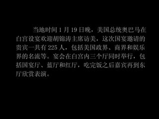 当地时间 1 月 19 日晚，美国总统奥巴马在白宫设宴欢迎胡锦涛主席访美，这次国宴邀请的贵宾一共有 225 人，包括美国政界、商界和娱乐界的名流等。宴会在白宫内三个厅同时举行，包括国宴厅、蓝厅和红厅，吃完饭之后嘉宾再到东厅欣赏表演。 